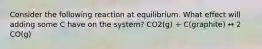 Consider the following reaction at equilibrium. What effect will adding some C have on the system? CO2(g) + C(graphite) ↔ 2 CO(g)