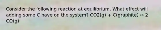 Consider the following reaction at equilibrium. What effect will adding some C have on the system? CO2(g) + C(graphite) ↔ 2 CO(g)