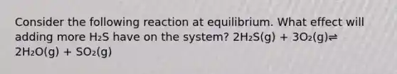 Consider the following reaction at equilibrium. What effect will adding more H₂S have on the system? 2H₂S(g) + 3O₂(g)⇌ 2H₂O(g) + SO₂(g)