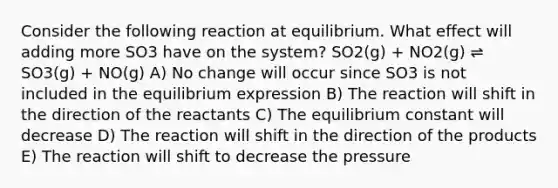 Consider the following reaction at equilibrium. What effect will adding more SO3 have on the system? SO2(g) + NO2(g) ⇌ SO3(g) + NO(g) A) No change will occur since SO3 is not included in the equilibrium expression B) The reaction will shift in the direction of the reactants C) The equilibrium constant will decrease D) The reaction will shift in the direction of the products E) The reaction will shift to decrease the pressure