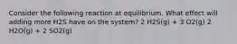 Consider the following reaction at equilibrium. What effect will adding more H2S have on the system? 2 H2S(g) + 3 O2(g) 2 H2O(g) + 2 SO2(g)