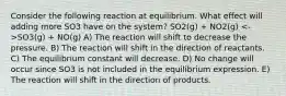 Consider the following reaction at equilibrium. What effect will adding more SO3 have on the system? SO2(g) + NO2(g) SO3(g) + NO(g) A) The reaction will shift to decrease the pressure. B) The reaction will shift in the direction of reactants. C) The equilibrium constant will decrease. D) No change will occur since SO3 is not included in the equilibrium expression. E) The reaction will shift in the direction of products.