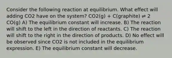 Consider the following reaction at equilibrium. What effect will adding CO2 have on the system? CO2(g) + C(graphite) ⇌ 2 CO(g) A) The equilibrium constant will increase. B) The reaction will shift to the left in the direction of reactants. C) The reaction will shift to the right in the direction of products. D) No effect will be observed since CO2 is not included in the equilibrium expression. E) The equilibrium constant will decrease.