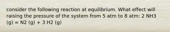 consider the following reaction at equilibrium. What effect will raising the pressure of the system from 5 atm to 8 atm: 2 NH3 (g) = N2 (g) + 3 H2 (g)