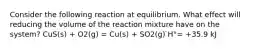 Consider the following reaction at equilibrium. What effect will reducing the volume of the reaction mixture have on the system? CuS(s) + O2(g) = Cu(s) + SO2(g) ̇H°= +35.9 kJ