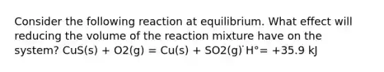 Consider the following reaction at equilibrium. What effect will reducing the volume of the reaction mixture have on the system? CuS(s) + O2(g) = Cu(s) + SO2(g) ̇H°= +35.9 kJ