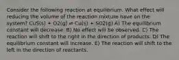 Consider the following reaction at equilibrium. What effect will reducing the volume of the reaction mixture have on the system? CuS(s) + O2(g) ⇌ Cu(s) + SO2(g) A) The equilibrium constant will decrease. B) No effect will be observed. C) The reaction will shift to the right in the direction of products. D) The equilibrium constant will increase. E) The reaction will shift to the left in the direction of reactants.