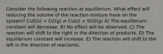 Consider the following reaction at equilibrium. What effect will reducing the volume of the reaction mixture have on the system? CuS(s) + O2(g) ⇌ Cu(s) + SO2(g) A) The equilibrium constant will decrease. B) No effect will be observed. C) The reaction will shift to the right in the direction of products. D) The equilibrium constant will increase. E) The reaction will shift to the left in the direction of reactants.