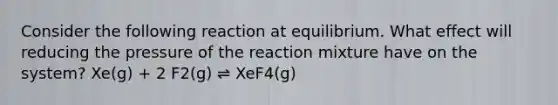 Consider the following reaction at equilibrium. What effect will reducing the pressure of the reaction mixture have on the system? Xe(g) + 2 F2(g) ⇌ XeF4(g)