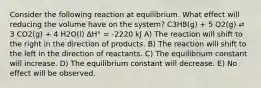 Consider the following reaction at equilibrium. What effect will reducing the volume have on the system? C3H8(g) + 5 O2(g) ⇌ 3 CO2(g) + 4 H2O(l) ΔH° = -2220 kJ A) The reaction will shift to the right in the direction of products. B) The reaction will shift to the left in the direction of reactants. C) The equilibrium constant will increase. D) The equilibrium constant will decrease. E) No effect will be observed.