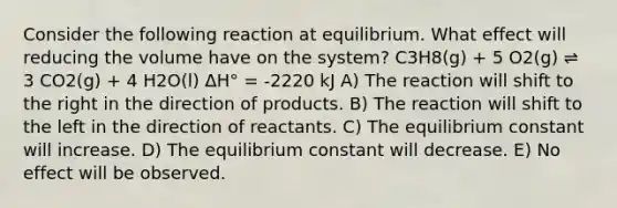 Consider the following reaction at equilibrium. What effect will reducing the volume have on the system? C3H8(g) + 5 O2(g) ⇌ 3 CO2(g) + 4 H2O(l) ΔH° = -2220 kJ A) The reaction will shift to the right in the direction of products. B) The reaction will shift to the left in the direction of reactants. C) The equilibrium constant will increase. D) The equilibrium constant will decrease. E) No effect will be observed.