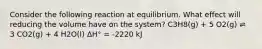 Consider the following reaction at equilibrium. What effect will reducing the volume have on the system? C3H8(g) + 5 O2(g) ⇌ 3 CO2(g) + 4 H2O(l) ΔH° = -2220 kJ