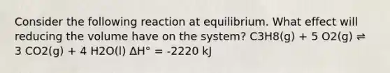 Consider the following reaction at equilibrium. What effect will reducing the volume have on the system? C3H8(g) + 5 O2(g) ⇌ 3 CO2(g) + 4 H2O(l) ΔH° = -2220 kJ