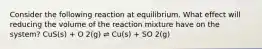 Consider the following reaction at equilibrium. What effect will reducing the volume of the reaction mixture have on the system? CuS(s) + O 2(g) ⇌ Cu(s) + SO 2(g)