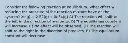 Consider the following reaction at equilibrium. What effect will reducing the pressure of the reaction mixture have on the system? Xe(g) + 2 F2(g) → XeF4(g) A) The reaction will shift to the left in the direction of reactants. B) The equilibrium constant will increase. C) No effect will be observed. D) The reaction will shift to the right in the direction of products. E) The equilibrium constant will decrease.