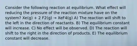 Consider the following reaction at equilibrium. What effect will reducing the pressure of the reaction mixture have on the system? Xe(g) + 2 F2(g) → XeF4(g) A) The reaction will shift to the left in the direction of reactants. B) The equilibrium constant will increase. C) No effect will be observed. D) The reaction will shift to the right in the direction of products. E) The equilibrium constant will decrease.