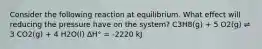 Consider the following reaction at equilibrium. What effect will reducing the pressure have on the system? C3H8(g) + 5 O2(g) ⇌ 3 CO2(g) + 4 H2O(l) ΔH° = -2220 kJ