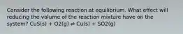 Consider the following reaction at equilibrium. What effect will reducing the volume of the reaction mixture have on the system? CuS(s) + O2(g) ⇌ Cu(s) + SO2(g)