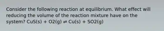 Consider the following reaction at equilibrium. What effect will reducing the volume of the reaction mixture have on the system? CuS(s) + O2(g) ⇌ Cu(s) + SO2(g)