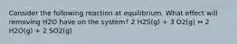 Consider the following reaction at equilibrium. What effect will removing H2O have on the system? 2 H2S(g) + 3 O2(g) ↔ 2 H2O(g) + 2 SO2(g)