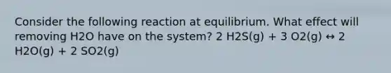 Consider the following reaction at equilibrium. What effect will removing H2O have on the system? 2 H2S(g) + 3 O2(g) ↔ 2 H2O(g) + 2 SO2(g)