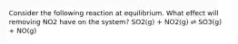 Consider the following reaction at equilibrium. What effect will removing NO2 have on the system? SO2(g) + NO2(g) ⇌ SO3(g) + NO(g)