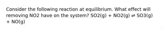 Consider the following reaction at equilibrium. What effect will removing NO2 have on the system? SO2(g) + NO2(g) ⇌ SO3(g) + NO(g)