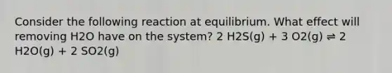 Consider the following reaction at equilibrium. What effect will removing H2O have on the system? 2 H2S(g) + 3 O2(g) ⇌ 2 H2O(g) + 2 SO2(g)