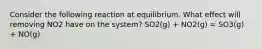 Consider the following reaction at equilibrium. What effect will removing NO2 have on the system? SO2(g) + NO2(g) = SO3(g) + NO(g)