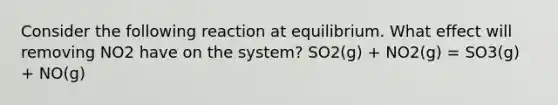 Consider the following reaction at equilibrium. What effect will removing NO2 have on the system? SO2(g) + NO2(g) = SO3(g) + NO(g)