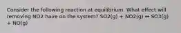 Consider the following reaction at equilibrium. What effect will removing NO2 have on the system? SO2(g) + NO2(g) ↔ SO3(g) + NO(g)