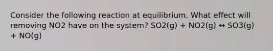 Consider the following reaction at equilibrium. What effect will removing NO2 have on the system? SO2(g) + NO2(g) ↔ SO3(g) + NO(g)