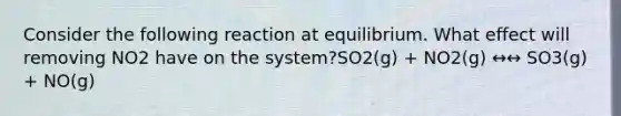 Consider the following reaction at equilibrium. What effect will removing NO2 have on the system?SO2(g) + NO2(g) ↔↔ SO3(g) + NO(g)