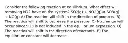 Consider the following reaction at equilibrium. What effect will removing NO2 have on the system? SO2(g) + NO2(g) ⇌ SO3(g) + NO(g) A) The reaction will shift in the direction of products. B) The reaction will shift to decrease the pressure. C) No change will occur since SO3 is not included in the equilibrium expression. D) The reaction will shift in the direction of reactants. E) The equilibrium constant will decrease.