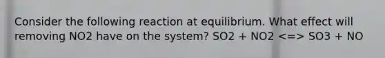 Consider the following reaction at equilibrium. What effect will removing NO2 have on the system? SO2 + NO2 SO3 + NO