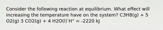 Consider the following reaction at equilibrium. What effect will increasing the temperature have on the system? C3H8(g) + 5 O2(g) 3 CO2(g) + 4 H2O(l) ̇H° = -2220 kJ