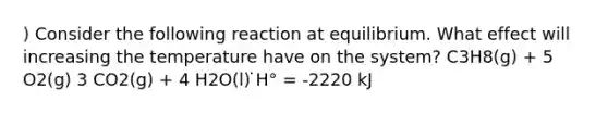 ) Consider the following reaction at equilibrium. What effect will increasing the temperature have on the system? C3H8(g) + 5 O2(g) 3 CO2(g) + 4 H2O(l) ̇H° = -2220 kJ