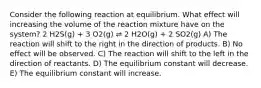 Consider the following reaction at equilibrium. What effect will increasing the volume of the reaction mixture have on the system? 2 H2S(g) + 3 O2(g) ⇌ 2 H2O(g) + 2 SO2(g) A) The reaction will shift to the right in the direction of products. B) No effect will be observed. C) The reaction will shift to the left in the direction of reactants. D) The equilibrium constant will decrease. E) The equilibrium constant will increase.