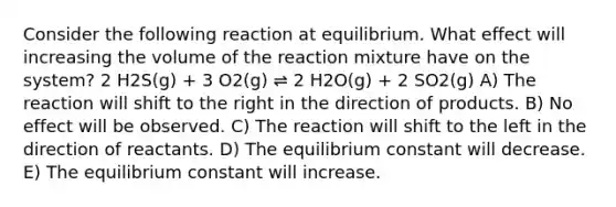 Consider the following reaction at equilibrium. What effect will increasing the volume of the reaction mixture have on the system? 2 H2S(g) + 3 O2(g) ⇌ 2 H2O(g) + 2 SO2(g) A) The reaction will shift to the right in the direction of products. B) No effect will be observed. C) The reaction will shift to the left in the direction of reactants. D) The equilibrium constant will decrease. E) The equilibrium constant will increase.