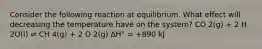 Consider the following reaction at equilibrium. What effect will decreasing the temperature have on the system? CO 2(g) + 2 H 2O(l) ⇌ CH 4(g) + 2 O 2(g) ΔH° = +890 kJ