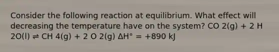 Consider the following reaction at equilibrium. What effect will decreasing the temperature have on the system? CO 2(g) + 2 H 2O(l) ⇌ CH 4(g) + 2 O 2(g) ΔH° = +890 kJ