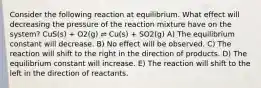 Consider the following reaction at equilibrium. What effect will decreasing the pressure of the reaction mixture have on the system? CuS(s) + O2(g) ⇌ Cu(s) + SO2(g) A) The equilibrium constant will decrease. B) No effect will be observed. C) The reaction will shift to the right in the direction of products. D) The equilibrium constant will increase. E) The reaction will shift to the left in the direction of reactants.