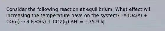 Consider the following reaction at equilibrium. What effect will increasing the temperature have on the system? Fe3O4(s) + CO(g) ↔ 3 FeO(s) + CO2(g) ΔH°= +35.9 kJ