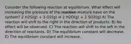 Consider the following reaction at equilibrium. What effect will increasing the pressure of the reaction mixture have on the system? 2 H2S(g) + 3 O2(g) ⇌ 2 H2O(g) + 2 SO2(g) A) The reaction will shift to the right in the direction of products. B) No effect will be observed. C) The reaction will shift to the left in the direction of reactants. D) The equilibrium constant will decrease. E) The equilibrium constant will increase.