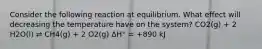 Consider the following reaction at equilibrium. What effect will decreasing the temperature have on the system? CO2(g) + 2 H2O(l) ⇌ CH4(g) + 2 O2(g) ΔH° = +890 kJ