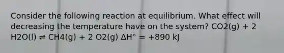 Consider the following reaction at equilibrium. What effect will decreasing the temperature have on the system? CO2(g) + 2 H2O(l) ⇌ CH4(g) + 2 O2(g) ΔH° = +890 kJ