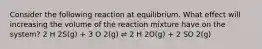 Consider the following reaction at equilibrium. What effect will increasing the volume of the reaction mixture have on the system? 2 H 2S(g) + 3 O 2(g) ⇌ 2 H 2O(g) + 2 SO 2(g)