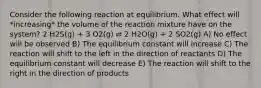 Consider the following reaction at equilibrium. What effect will *increasing* the volume of the reaction mixture have on the system? 2 H2S(g) + 3 O2(g) ⇌ 2 H2O(g) + 2 SO2(g) A) No effect will be observed B) The equilibrium constant will increase C) The reaction will shift to the left in the direction of reactants D) The equilibrium constant will decrease E) The reaction will shift to the right in the direction of products