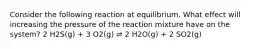 Consider the following reaction at equilibrium. What effect will increasing the pressure of the reaction mixture have on the system? 2 H2S(g) + 3 O2(g) ⇌ 2 H2O(g) + 2 SO2(g)