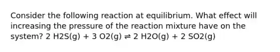 Consider the following reaction at equilibrium. What effect will increasing the pressure of the reaction mixture have on the system? 2 H2S(g) + 3 O2(g) ⇌ 2 H2O(g) + 2 SO2(g)